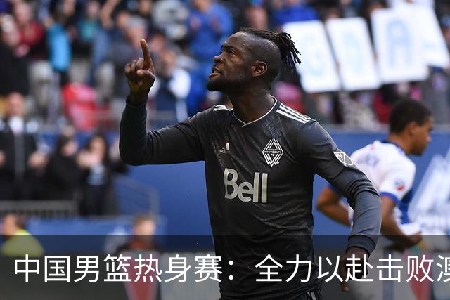 中国男篮热身赛：全力以赴击败澳大利亚，郭士强打造双塔阵容，央视直播