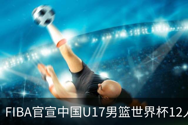 FIBA官宣中国U17男篮世界杯12人名单：四字新星张懿赵杰领衔